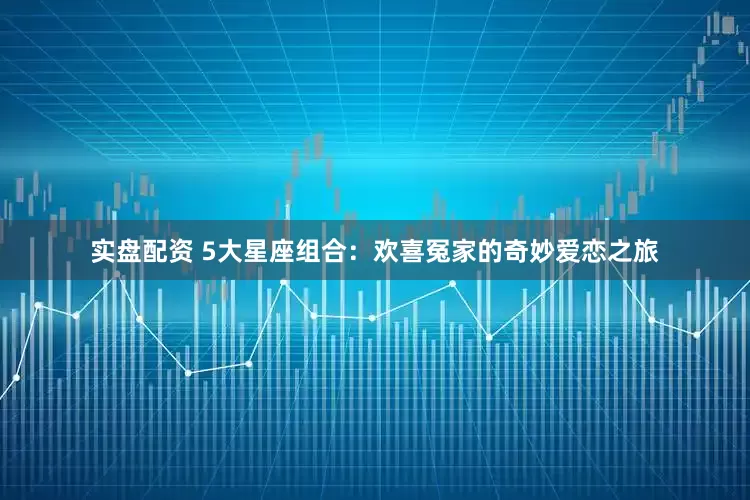 实盘配资 5大星座组合：欢喜冤家的奇妙爱恋之旅
