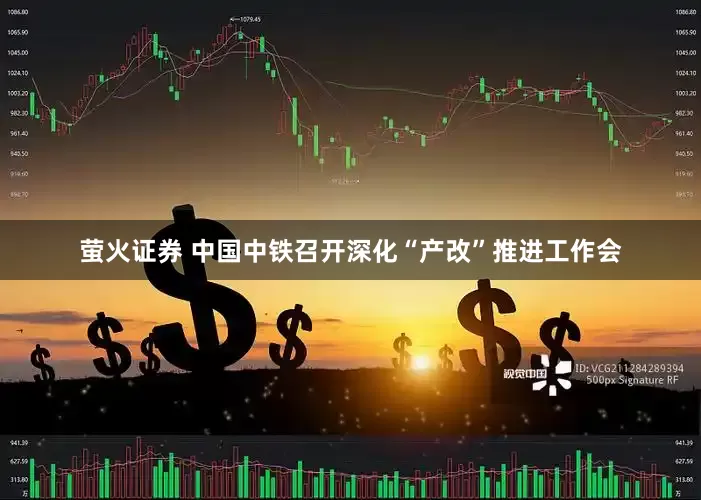 萤火证券 中国中铁召开深化“产改”推进工作会