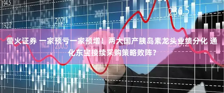 萤火证券 一家预亏一家预增！两大国产胰岛素龙头业绩分化 通化东宝接续采购策略败阵？