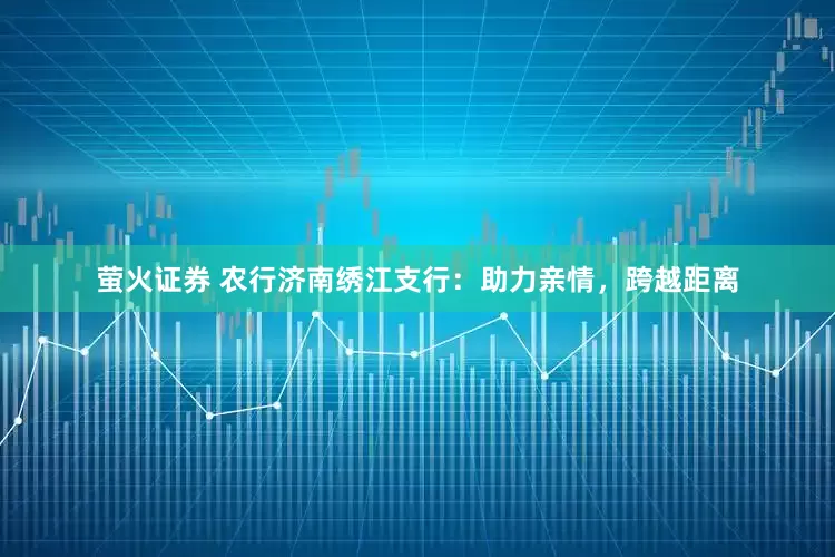 萤火证券 农行济南绣江支行：助力亲情，跨越距离