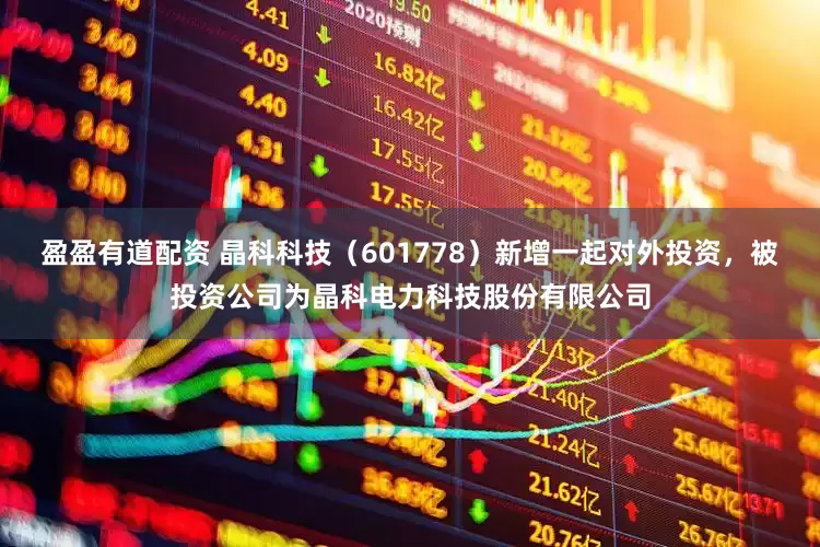 盈盈有道配资 晶科科技（601778）新增一起对外投资，被投资公司为晶科电力科技股份有限公司