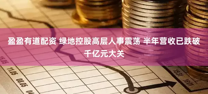 盈盈有道配资 绿地控股高层人事震荡 半年营收已跌破千亿元大关